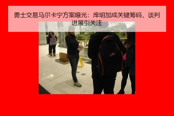 勇士交易马尔卡宁方案曝光：库明加成关键筹码，谈判进展引关注