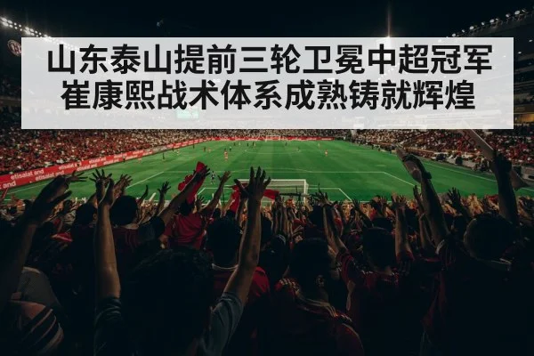山东泰山提前三轮卫冕中超冠军崔康熙战术体系成熟铸就辉煌